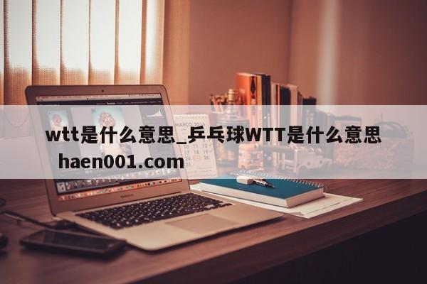 wtt是什么意思_乒乓球WTT是什么意思  haen001.com