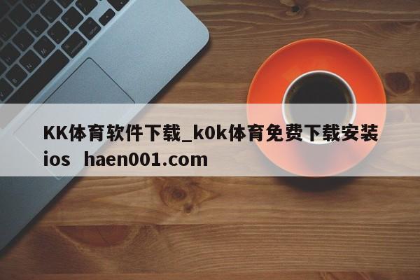 KK体育软件下载_k0k体育免费下载安装ios  haen001.com