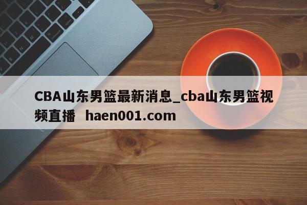 CBA山东男篮最新消息_cba山东男篮视频直播  haen001.com