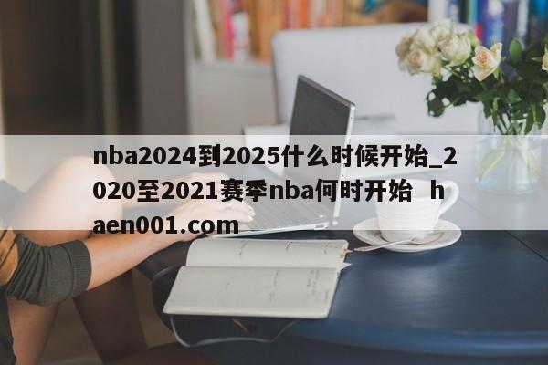 nba2024到2025什么时候开始_2020至2021赛季nba何时开始  haen001.com