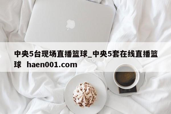 中央5台现场直播篮球_中央5套在线直播篮球  haen001.com