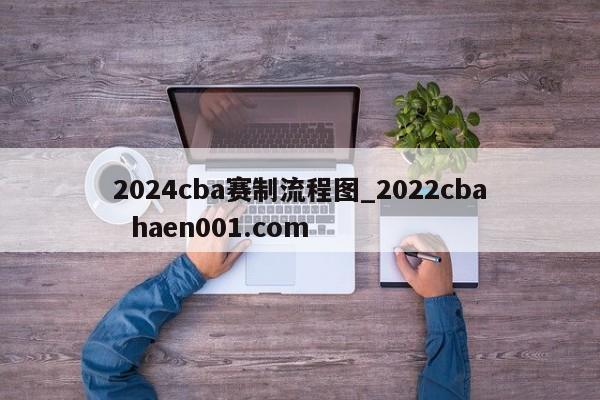 2024cba赛制流程图_2022cba haen001.com