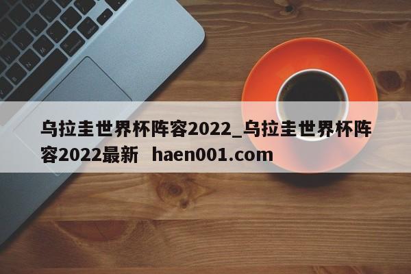 乌拉圭世界杯阵容2022_乌拉圭世界杯阵容2022最新  haen001.com