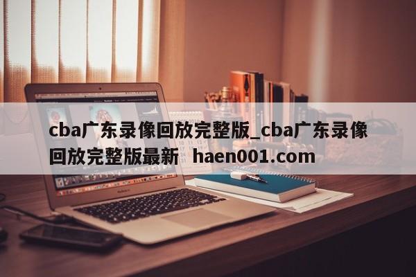 cba广东录像回放完整版_cba广东录像回放完整版最新  haen001.com