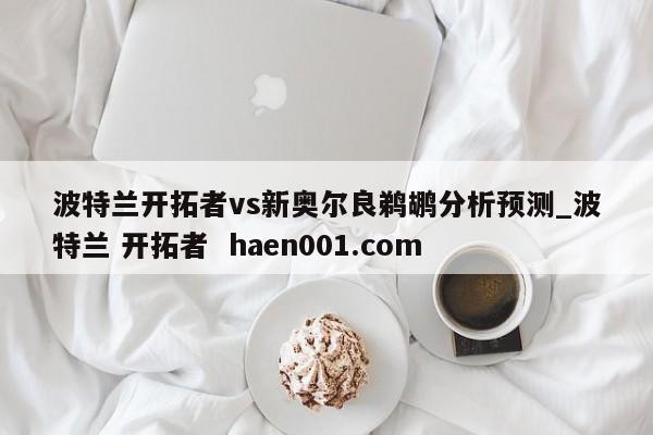 波特兰开拓者vs新奥尔良鹈鹕分析预测_波特兰 开拓者  haen001.com