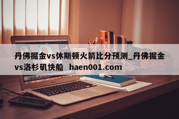 丹佛掘金vs休斯顿火箭比分预测_丹佛掘金vs洛杉矶快船  haen001.com