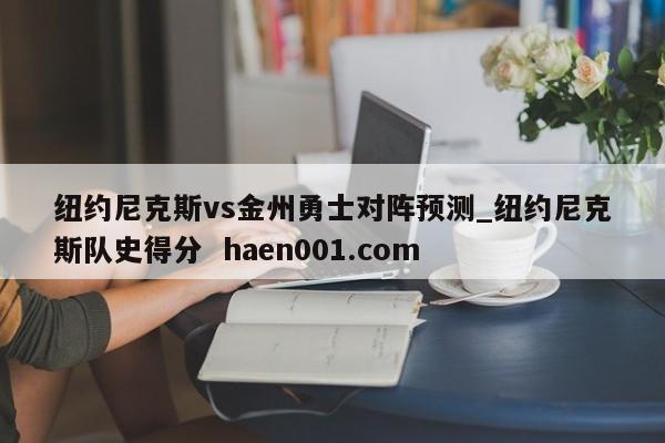 纽约尼克斯vs金州勇士对阵预测_纽约尼克斯队史得分  haen001.com