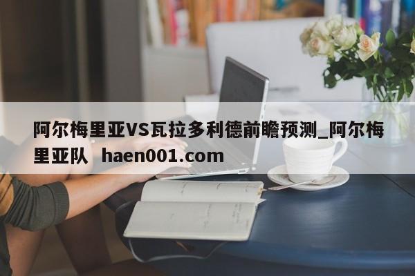 阿尔梅里亚VS瓦拉多利德前瞻预测_阿尔梅里亚队  haen001.com