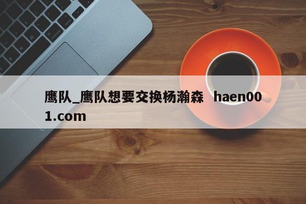 鹰队_鹰队想要交换杨瀚森  haen001.com