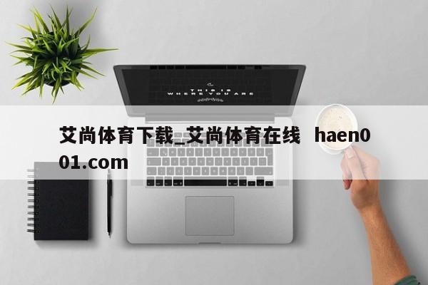 艾尚体育下载_艾尚体育在线  haen001.com