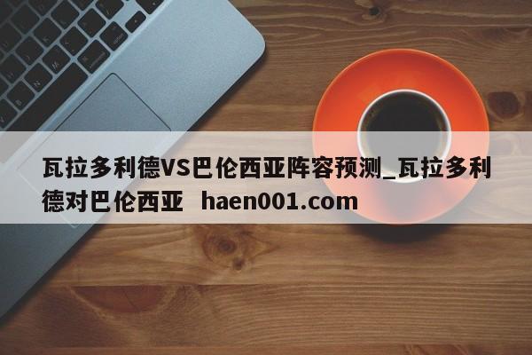 瓦拉多利德VS巴伦西亚阵容预测_瓦拉多利德对巴伦西亚  haen001.com