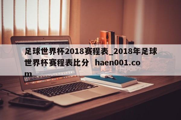 足球世界杯2018赛程表_2018年足球世界杯赛程表比分  haen001.com