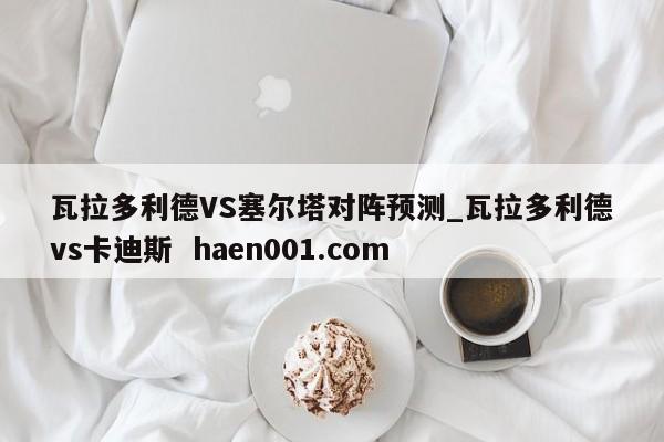 瓦拉多利德VS塞尔塔对阵预测_瓦拉多利德vs卡迪斯  haen001.com