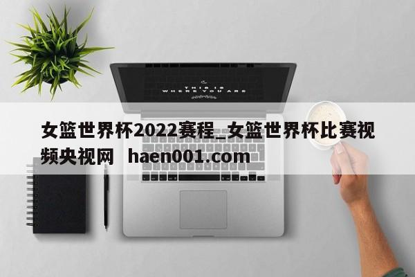 女篮世界杯2022赛程_女篮世界杯比赛视频央视网  haen001.com